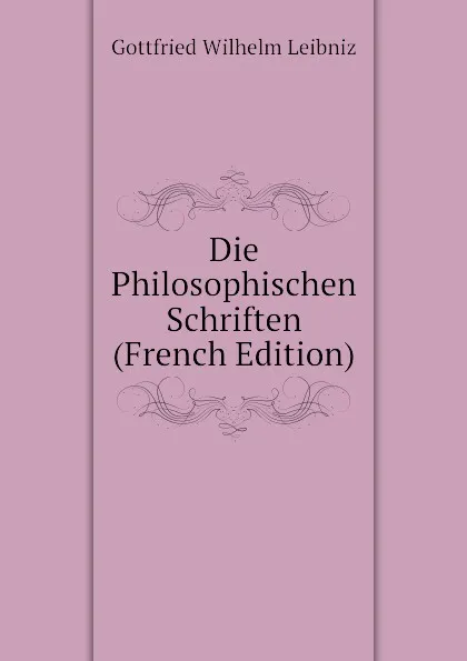 Обложка книги Die Philosophischen Schriften (French Edition), Готфрид Вильгельм Лейбниц