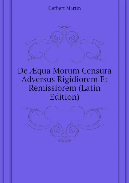 Обложка книги De AEqua Morum Censura Adversus Rigidiorem Et Remissiorem (Latin Edition), Gerbert Martin