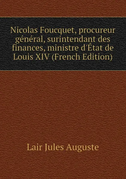 Обложка книги Nicolas Foucquet, procureur general, surintendant des finances, ministre dEtat de Louis XIV (French Edition), Lair Jules Auguste