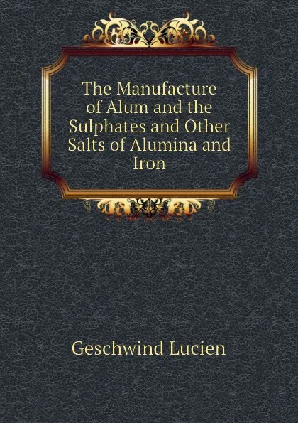 Обложка книги The Manufacture of Alum and the Sulphates and Other Salts of Alumina and Iron, Geschwind Lucien