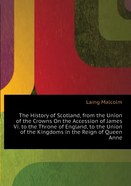 Обложка книги The History of Scotland, from the Union of the Crowns On the Accession of James Vi. to the Throne of England, to the Union of the Kingdoms in the Reign of Queen Anne, Laing Malcolm