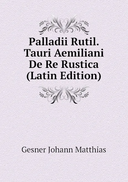 Обложка книги Palladii Rutil. Tauri Aemiliani De Re Rustica (Latin Edition), Gesner Johann Matthias