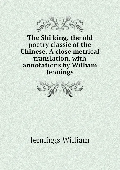 Обложка книги The Shi king, the old poetry classic of the Chinese. A close metrical translation, with annotations by William Jennings, Jennings William