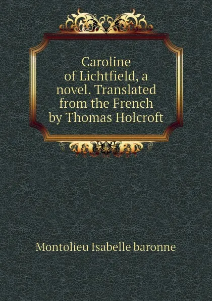 Обложка книги Caroline of Lichtfield, a novel. Translated from the French by Thomas Holcroft, Montolieu Isabelle baronne