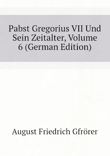 Обложка книги Pabst Gregorius VII Und Sein Zeitalter, Volume 6 (German Edition), Gfrörer August Friedrich