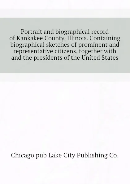 Обложка книги Portrait and biographical record of Kankakee County, Illinois. Containing biographical sketches of prominent and representative citizens, together with  and the presidents of the United States, Chicago pub Lake City Publishing Co.