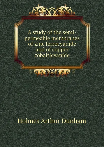 Обложка книги A study of the semi-permeable membranes of zinc ferrocyanide and of copper cobalticyanide, Holmes Arthur Dunham