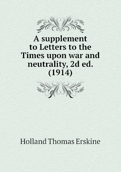 Обложка книги A supplement to Letters to the Times upon war and neutrality, 2d ed. (1914), Holland Thomas Erskine