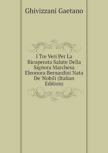 Обложка книги I Tre Veri Per La Ricuperata Salute Della Signora Marchesa Eleonora Bernardini Nata De Nobili (Italian Edition), Ghivizzani Gaetano