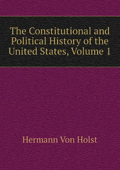 Обложка книги The Constitutional and Political History of the United States, Volume 1, Hermann Von Holst