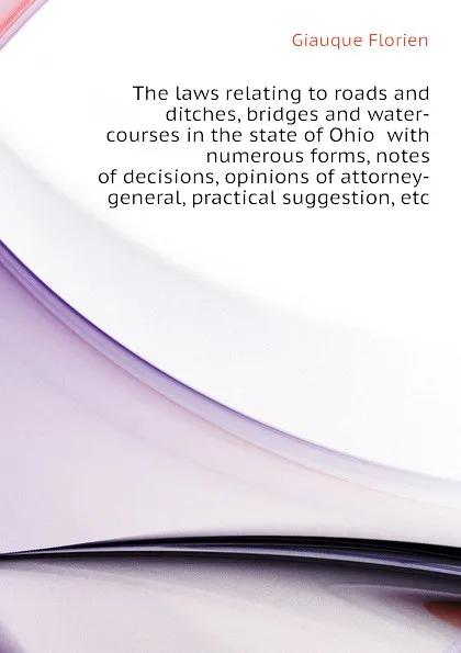 Обложка книги The laws relating to roads and ditches, bridges and water-courses in the state of Ohio  with numerous forms, notes of decisions, opinions of attorney-general, practical suggestion, etc, Giauque Florien