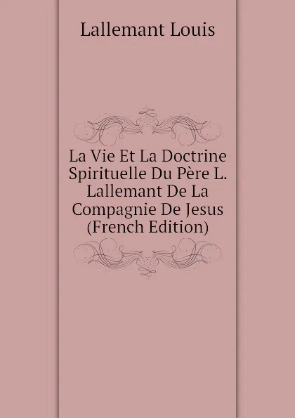 Обложка книги La Vie Et La Doctrine Spirituelle Du Pere L. Lallemant De La Compagnie De Jesus (French Edition), Lallemant Louis