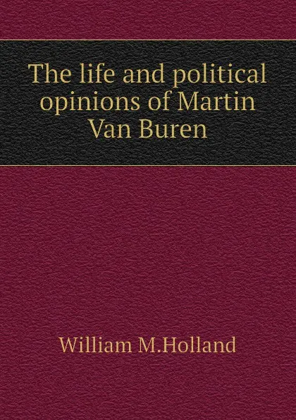 Обложка книги The life and political opinions of Martin Van Buren, William M.Holland