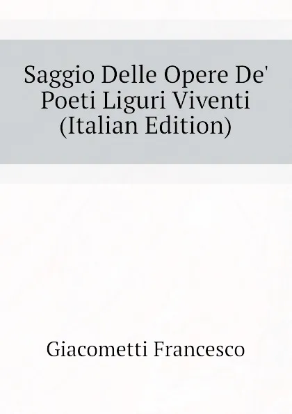 Обложка книги Saggio Delle Opere De Poeti Liguri Viventi  (Italian Edition), Giacometti Francesco