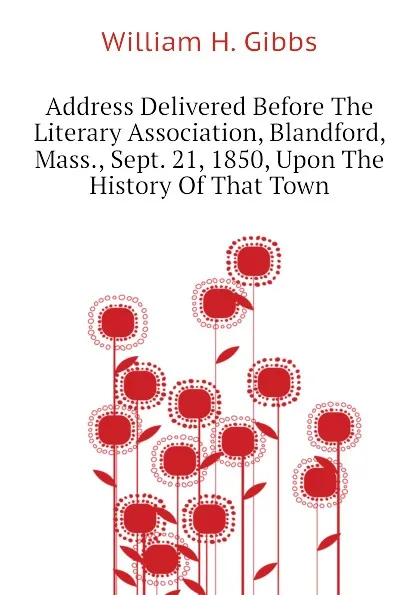 Обложка книги Address Delivered Before The Literary Association, Blandford, Mass., Sept. 21, 1850, Upon The History Of That Town, William H. Gibbs