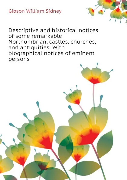 Обложка книги Descriptive and historical notices of some remarkable Northumbrian, castles, churches, and antiquities  With biographical notices of eminent persons, Gibson William Sidney