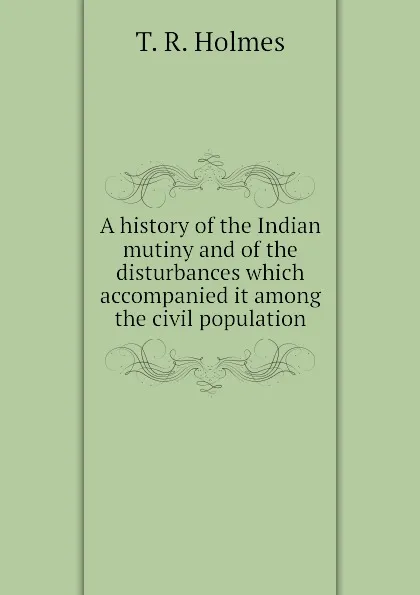 Обложка книги A history of the Indian mutiny and of the disturbances which accompanied it among the civil population, T. R. Holmes