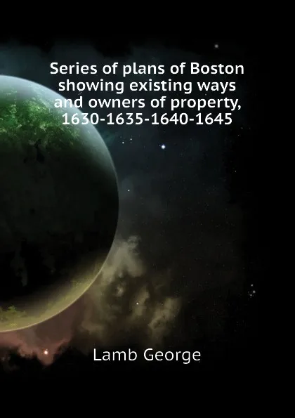 Обложка книги Series of plans of Boston showing existing ways and owners of property, 1630-1635-1640-1645, Lamb George