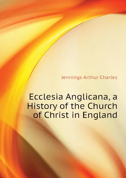 Обложка книги Ecclesia Anglicana, a History of the Church of Christ in England, Jennings Arthur Charles