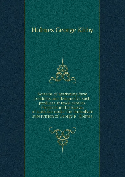 Обложка книги Systems of marketing farm products and demand for such products at trade centers. Prepared in the Bureau of statistics under the immediate supervision of George K. Holmes, Holmes George Kirby
