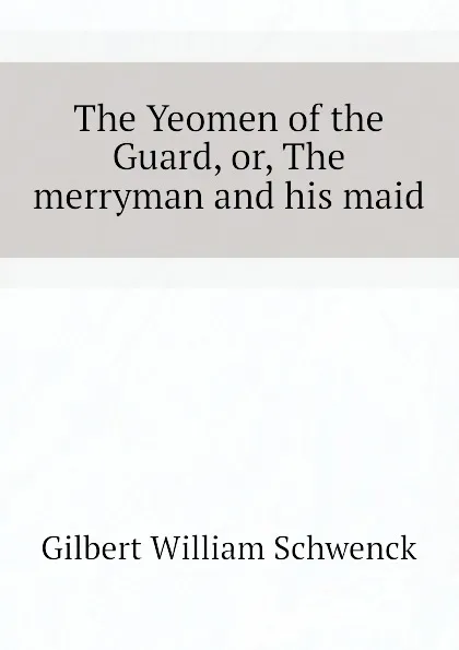 Обложка книги The Yeomen of the Guard, or, The merryman and his maid, W.S. Gilbert