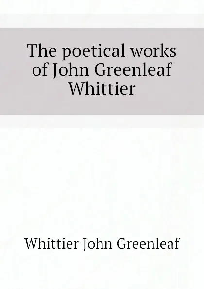 Обложка книги The poetical works of John Greenleaf Whittier, Whittier John Greenleaf