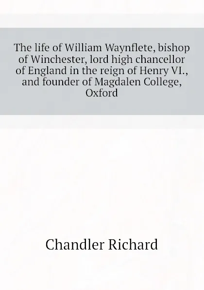 Обложка книги The life of William Waynflete, bishop of Winchester, lord high chancellor of England in the reign of Henry VI., and founder of Magdalen College, Oxford, Chandler Richard