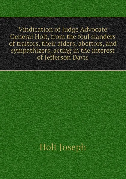 Обложка книги Vindication of Judge Advocate General Holt, from the foul slanders of traitors, their aiders, abettors, and sympathizers, acting in the interest of Jefferson Davis, Holt Joseph