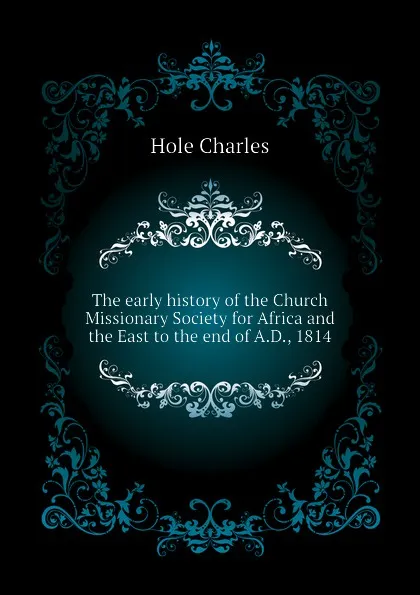 Обложка книги The early history of the Church Missionary Society for Africa and the East to the end of A.D., 1814, Hole Charles