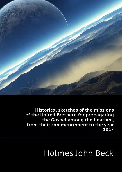 Обложка книги Historical sketches of the missions of the United Brethern for propagating the Gospel among the heathen, from their commencement to the year 1817, Holmes John Beck