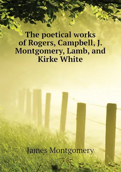 Обложка книги The poetical works of Rogers, Campbell, J. Montgomery, Lamb, and Kirke White, Montgomery James