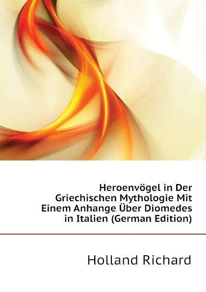 Обложка книги Heroenvogel in Der Griechischen Mythologie Mit Einem Anhange Uber Diomedes in Italien (German Edition), Holland Richard