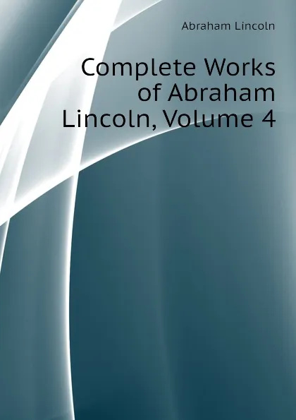 Обложка книги Complete Works of Abraham Lincoln, Volume 4, Abraham Lincoln