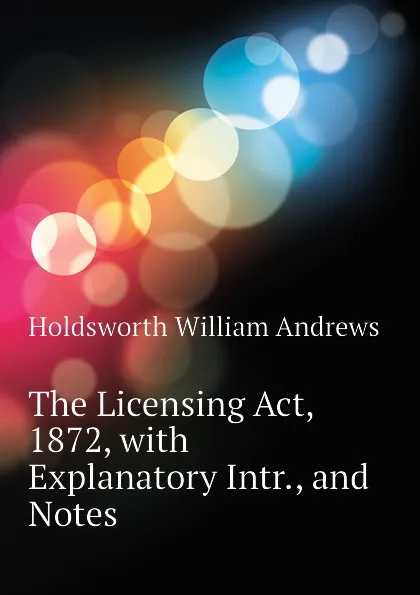 Обложка книги The Licensing Act, 1872, with Explanatory Intr., and Notes, Holdsworth William Andrews