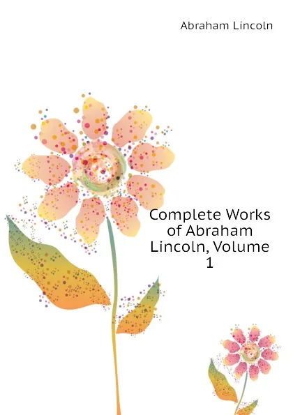 Обложка книги Complete Works of Abraham Lincoln, Volume 1, Abraham Lincoln