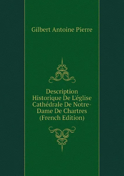 Обложка книги Description Historique De Leglise Cathedrale De Notre-Dame De Chartres (French Edition), Gilbert Antoine Pierre