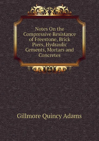 Обложка книги Notes On the Compressive Resistance of Freestone, Brick Piers, Hydraulic Cements, Mortars and Concretes, Gillmore Quincy Adams