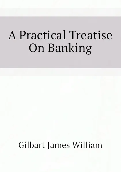 Обложка книги A Practical Treatise On Banking, Gilbart James William