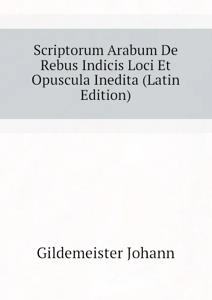 Обложка книги Scriptorum Arabum De Rebus Indicis Loci Et Opuscula Inedita (Latin Edition), Gildemeister Johann