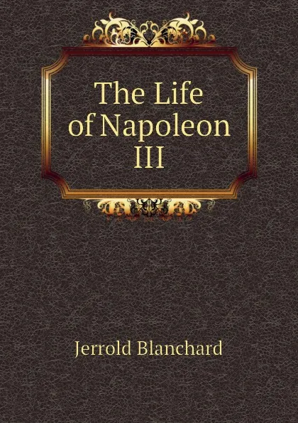 Обложка книги The Life of Napoleon III, Jerrold Blanchard