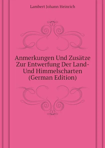 Обложка книги Anmerkungen Und Zusatze Zur Entwerfung Der Land- Und Himmelscharten (German Edition), Lambert Johann Heinrich