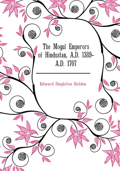 Обложка книги The Mogul Emperors of Hindustan, A.D. 1389- A.D. 1707, Edward Singleton Holden