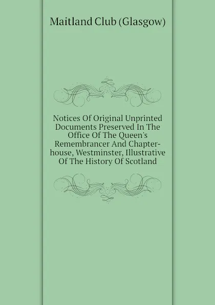 Обложка книги Notices Of Original Unprinted Documents Preserved In The Office Of The Queens Remembrancer And Chapter-house, Westminster, Illustrative Of The History Of Scotland, Maitland Club (Glasgow)