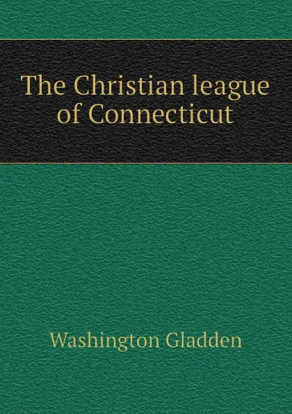 Обложка книги The Christian league of Connecticut, Washington Gladden