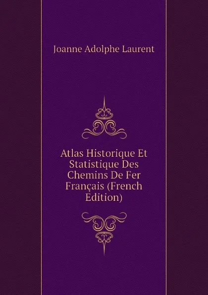 Обложка книги Atlas Historique Et Statistique Des Chemins De Fer Francais (French Edition), Joanne Adolphe Laurent