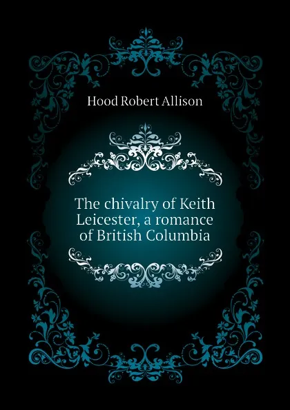 Обложка книги The chivalry of Keith Leicester, a romance of British Columbia, Hood Robert Allison