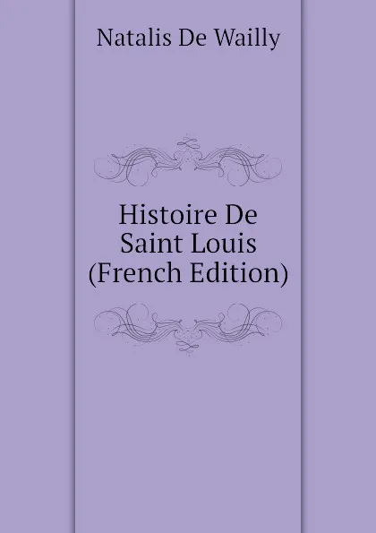 Обложка книги Histoire De Saint Louis (French Edition), Natalis De Wailly