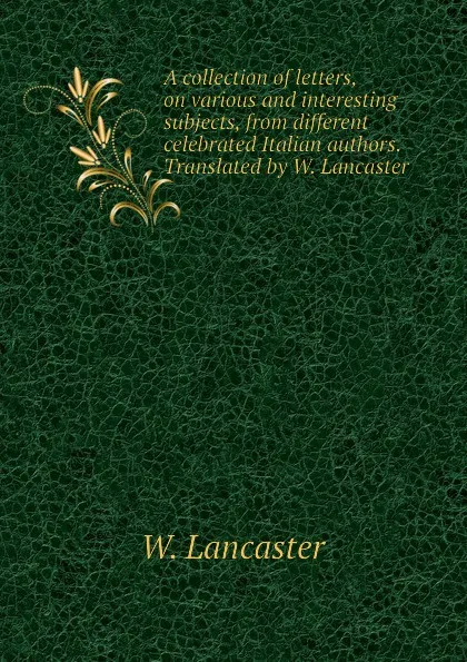 Обложка книги A collection of letters, on various and interesting subjects, from different celebrated Italian authors. Translated by W. Lancaster, W. Lancaster