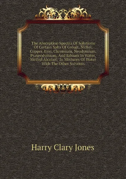 Обложка книги The Absorption Spectra Of Solutions Of Certain Salts Of Cobalt, Nickel, Copper, Iron, Chromium, Neodymium, Praseodymium, And Erbium In Water, Methyl Alcohol,  In Mixtures Of Water With The Other Solvents, Jones Harry Clary