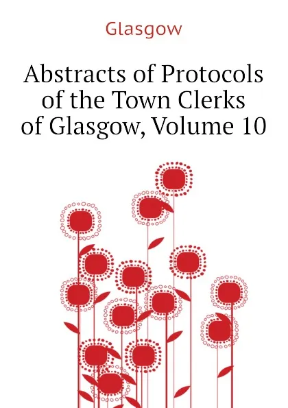 Обложка книги Abstracts of Protocols of the Town Clerks of Glasgow, Volume 10, Glasgow